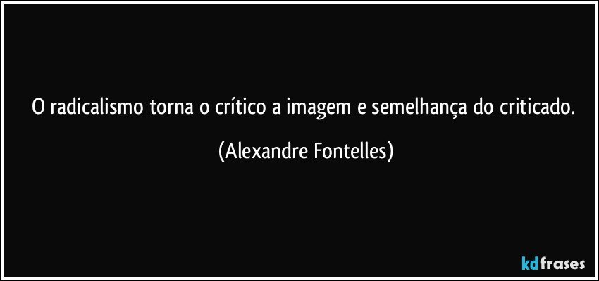 O radicalismo torna o crítico a imagem e semelhança do criticado. (Alexandre Fontelles)