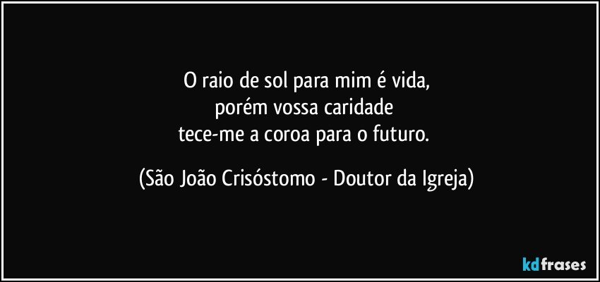 O raio de sol para mim é vida,
porém vossa caridade 
tece-me a coroa para o futuro. (São João Crisóstomo - Doutor da Igreja)