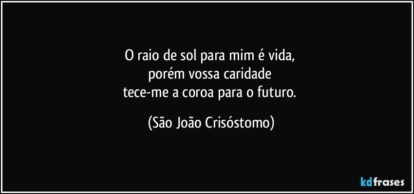 O raio de sol para mim é vida, 
porém vossa caridade 
tece-me a coroa para o futuro. (São João Crisóstomo)