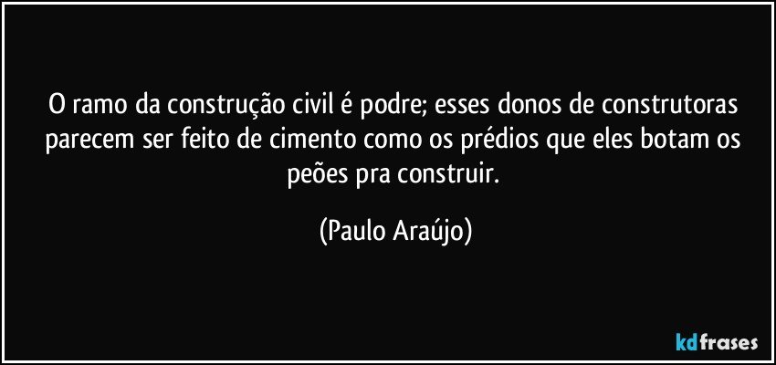 O ramo da construção civil é podre; esses donos de construtoras parecem ser feito de cimento como os prédios que eles botam os peões pra construir. (Paulo Araújo)