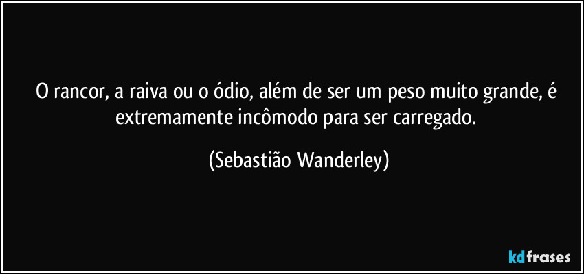 O rancor, a raiva ou o ódio, além de ser um peso muito grande, é extremamente incômodo para ser carregado. (Sebastião Wanderley)