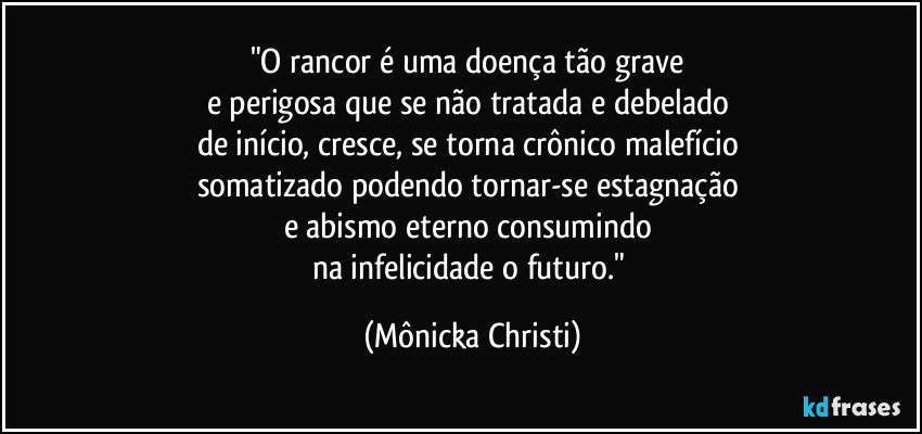 "O rancor é uma doença tão grave 
e perigosa que se não tratada e debelado 
de início, cresce, se torna crônico malefício 
somatizado podendo tornar-se estagnação 
e abismo eterno consumindo 
na infelicidade o futuro." (Mônicka Christi)