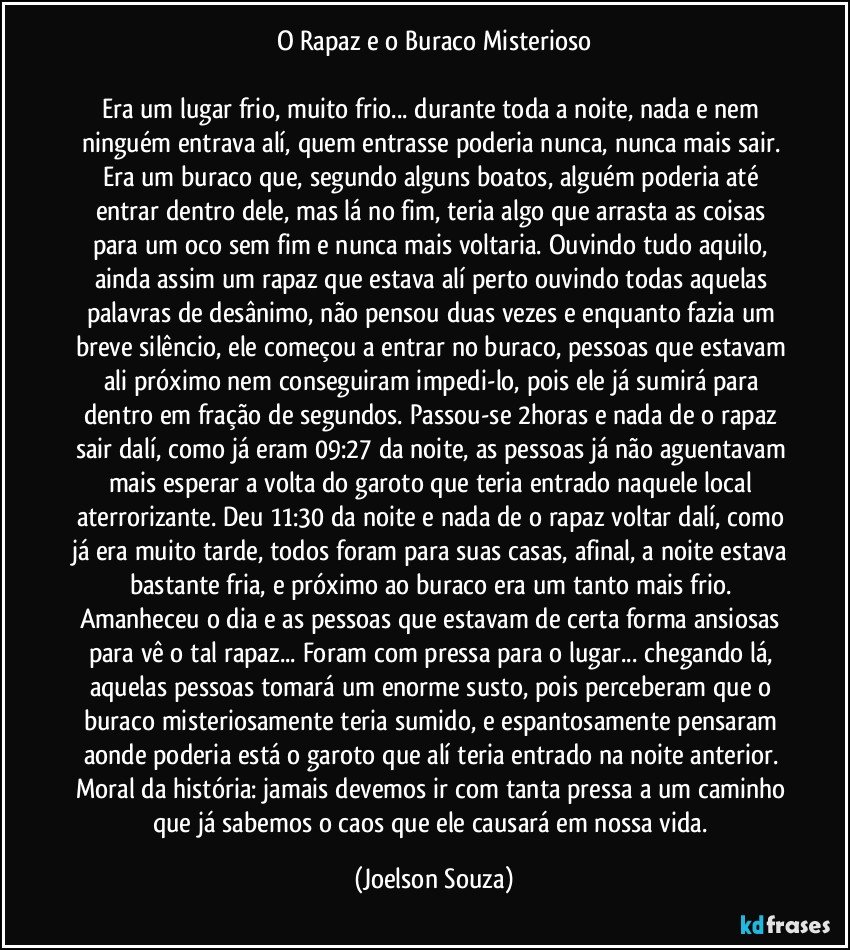 O Rapaz e o Buraco Misterioso

Era um lugar frio, muito frio... durante toda a noite, nada e nem ninguém entrava alí, quem entrasse poderia nunca, nunca mais sair. Era um buraco que, segundo alguns boatos, alguém poderia até entrar dentro dele, mas lá no fim, teria algo que arrasta as coisas para um oco sem fim e nunca mais voltaria. Ouvindo tudo aquilo, ainda assim um rapaz que estava alí perto ouvindo todas aquelas palavras de desânimo, não pensou duas vezes e enquanto fazia um breve silêncio, ele começou a entrar no buraco, pessoas que estavam ali próximo nem conseguiram impedi-lo, pois ele já sumirá para dentro em fração de segundos. Passou-se 2horas e nada de o rapaz sair dalí, como já eram 09:27 da noite, as pessoas já não aguentavam mais esperar a volta do garoto que teria entrado naquele local aterrorizante. Deu 11:30 da noite e nada de o rapaz voltar dalí, como já era muito tarde, todos foram para suas casas, afinal, a noite estava bastante fria, e próximo ao buraco era um tanto mais frio. Amanheceu o dia e as pessoas que estavam de certa forma ansiosas para vê o tal rapaz... Foram com pressa para o lugar... chegando lá, aquelas pessoas tomará um enorme susto, pois perceberam que o buraco misteriosamente teria sumido, e espantosamente pensaram aonde poderia está o garoto que alí teria entrado na noite anterior. Moral da história: jamais devemos ir com tanta pressa a um caminho que já sabemos o caos que ele causará em nossa vida. (Joelson Souza)