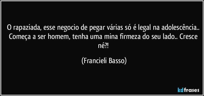 O rapaziada, esse negocio de pegar várias só é legal na adolescência.. Começa a ser homem, tenha uma mina firmeza do seu lado.. Cresce né?! (Francieli Basso)