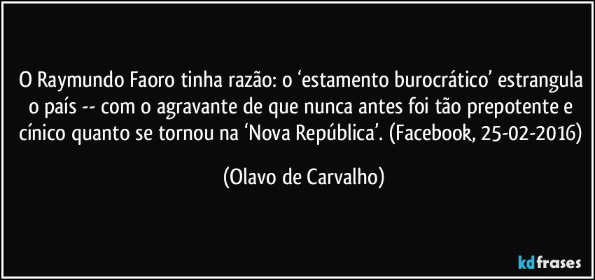 O Raymundo Faoro tinha razão: o ‘estamento burocrático’ estrangula o país -- com o agravante de que nunca antes foi tão prepotente e cínico quanto se tornou na ‘Nova República’. (Facebook, 25-02-2016) (Olavo de Carvalho)