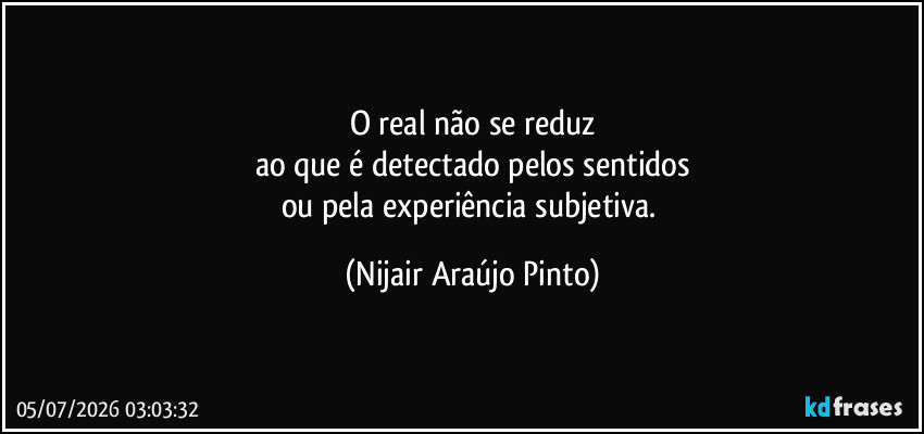 O real não se reduz
ao que é detectado pelos sentidos
ou pela experiência subjetiva. (Nijair Araújo Pinto)