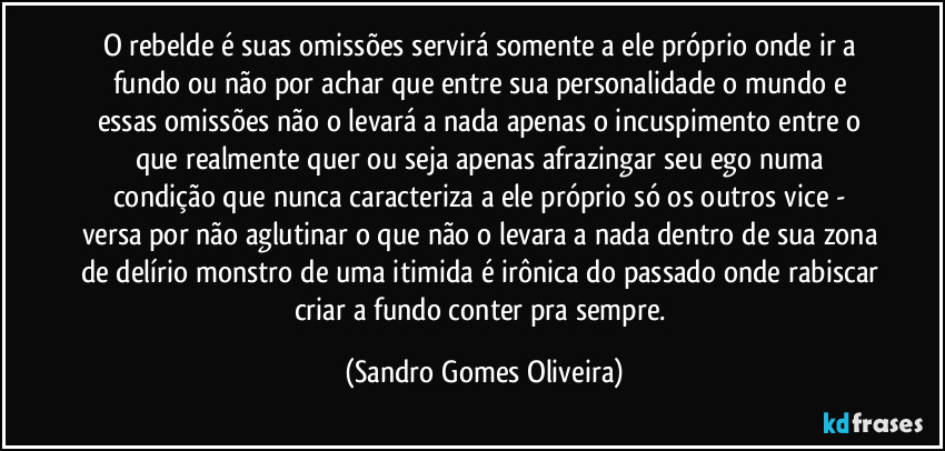 O rebelde é suas omissões servirá somente a ele próprio onde ir a fundo ou não por achar que entre sua personalidade o mundo e essas omissões não o levará a nada apenas o incuspimento entre o que realmente quer ou seja apenas afrazingar seu ego numa condição que nunca caracteriza a ele próprio só os outros vice - versa por não aglutinar o que não o levara a nada dentro de sua zona de delírio monstro de uma itimida é irônica do passado onde rabiscar criar a fundo conter pra sempre. (Sandro Gomes Oliveira)