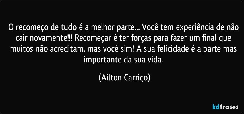 O recomeço de tudo é a melhor parte... Você tem experiência de não cair novamente!!! Recomeçar é ter forças para fazer um final que muitos não acreditam, mas você sim! A sua felicidade é a parte mas importante da sua vida. (Ailton Carriço)