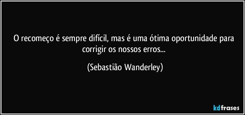 O recomeço é sempre difícil, mas é uma ótima oportunidade para corrigir os nossos erros... (Sebastião Wanderley)