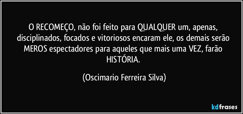 O RECOMEÇO, não foi feito para QUALQUER um, apenas, disciplinados, focados e vitoriosos encaram ele, os demais serão MEROS espectadores para aqueles que mais uma VEZ, farão HISTÓRIA. (Oscimario Ferreira Silva)