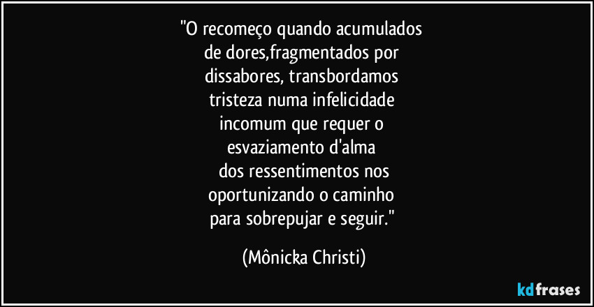 "O recomeço quando acumulados
de dores,fragmentados por
dissabores, transbordamos
tristeza numa infelicidade
incomum que requer o
esvaziamento d'alma
dos ressentimentos nos
oportunizando o caminho
para sobrepujar e seguir." (Mônicka Christi)