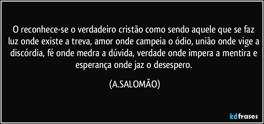 O reconhece-se o verdadeiro cristão como sendo aquele que se faz luz onde existe a treva, amor onde campeia o ódio, união onde vige a discórdia, fé onde medra a dúvida,  verdade onde impera a mentira e esperança onde jaz o desespero. (A.SALOMÃO)