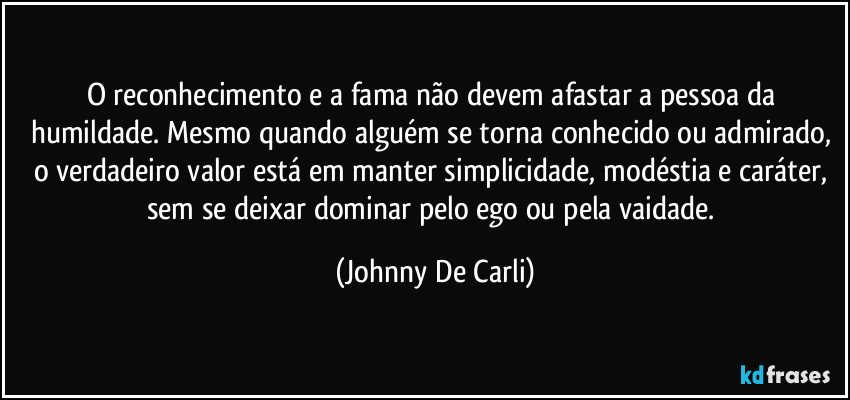 O reconhecimento e a fama não devem afastar a pessoa da humildade. Mesmo quando alguém se torna conhecido ou admirado, o verdadeiro valor está em manter simplicidade, modéstia e caráter, sem se deixar dominar pelo ego ou pela vaidade. (Johnny De Carli)