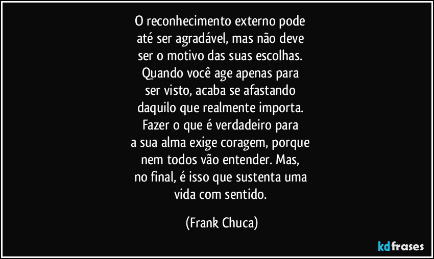 O reconhecimento externo pode 
até ser agradável, mas não deve 
ser o motivo das suas escolhas. 
Quando você age apenas para 
ser visto, acaba se afastando 
daquilo que realmente importa. 
Fazer o que é verdadeiro para 
a sua alma exige coragem, porque 
nem todos vão entender. Mas, 
no final, é isso que sustenta uma 
vida com sentido. (Frank Chuca)