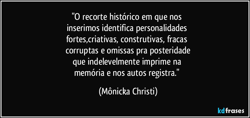 "O recorte histórico em que nos 
inserimos identifica personalidades 
fortes,criativas, construtivas, fracas 
corruptas e omissas pra posteridade
que indelevelmente imprime na 
memória e nos autos registra." (Mônicka Christi)