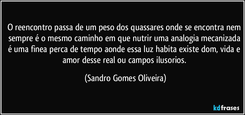 O reencontro passa de um peso dos quassares onde se encontra nem sempre é o mesmo caminho em que nutrir uma analogia mecanizada é uma finea perca de tempo aonde essa luz habita existe dom, vida e amor desse real ou campos ilusorios. (Sandro Gomes Oliveira)