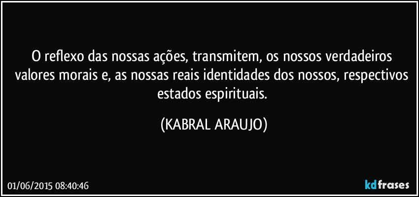 O reflexo das nossas ações, transmitem, os nossos verdadeiros valores morais e, as nossas reais identidades dos nossos, respectivos estados espirituais. (KABRAL ARAUJO)