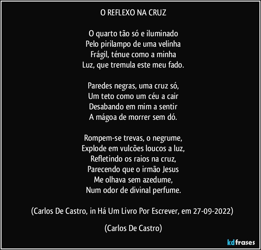 O REFLEXO NA CRUZ

O quarto tão só e iluminado
Pelo pirilampo de uma velinha
Frágil, ténue como a minha
Luz, que tremula este meu fado.

Paredes negras, uma cruz só,
Um teto como um céu a cair
Desabando em mim a sentir
A mágoa de morrer sem dó.

Rompem-se trevas, o negrume,
Explode em vulcões loucos a luz,
Refletindo os raios na cruz,
Parecendo que o irmão Jesus
Me olhava sem azedume,
Num odor de divinal perfume.

(Carlos De Castro, in Há Um Livro Por Escrever, em 27-09-2022) (Carlos De Castro)