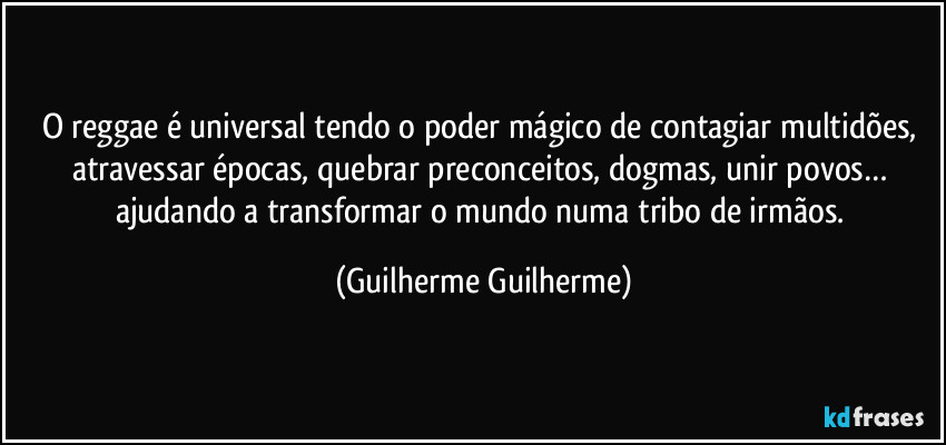 O reggae é universal tendo o poder mágico de contagiar multidões, atravessar épocas, quebrar preconceitos, dogmas, unir povos… ajudando a transformar o mundo numa tribo de irmãos. (Guilherme Guilherme)