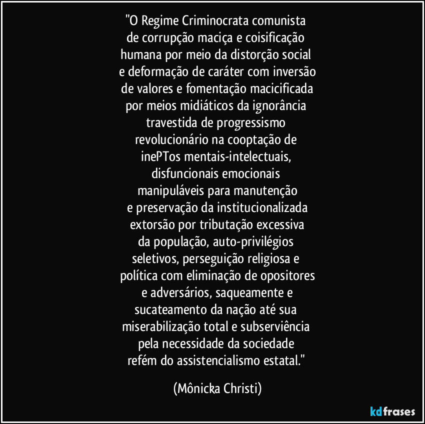 "O Regime Criminocrata comunista 
de corrupção maciça e coisificação 
humana por meio da distorção social 
e deformação de caráter com inversão
 de valores e fomentação macicificada 
por meios midiáticos da ignorância 
travestida de progressismo 
revolucionário na cooptação de 
inePTos mentais-intelectuais, 
disfuncionais emocionais 
manipuláveis para manutenção
 e preservação da institucionalizada 
extorsão por tributação excessiva
da população, auto-privilégios 
seletivos, perseguição religiosa e 
política com eliminação de opositores
 e adversários, saqueamente e 
sucateamento da nação até sua 
miserabilização total e subserviência 
pela necessidade da sociedade 
refém do assistencialismo estatal." (Mônicka Christi)