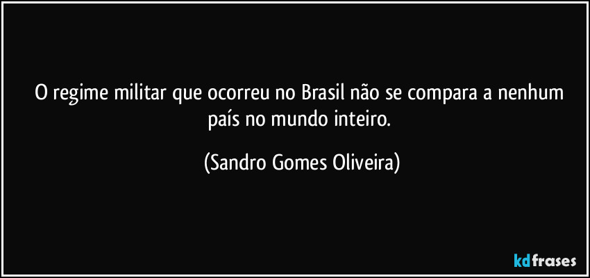 O regime militar que ocorreu no Brasil não se compara a nenhum país no mundo inteiro. (Sandro Gomes Oliveira)