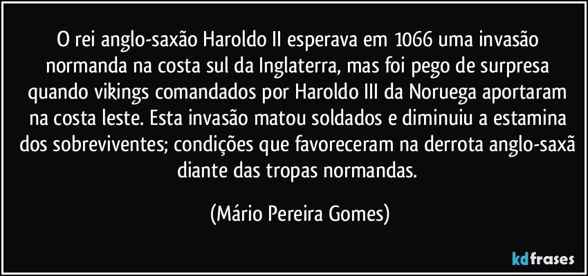 O rei anglo-saxão Haroldo II esperava em 1066 uma invasão normanda na costa sul da Inglaterra, mas foi pego de surpresa quando vikings comandados por Haroldo III da Noruega aportaram na costa leste. Esta invasão matou soldados e diminuiu a estamina dos sobreviventes; condições que favoreceram na derrota anglo-saxã diante das tropas normandas. (Mário Pereira Gomes)