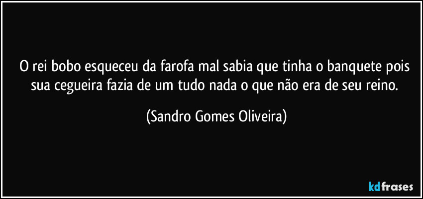 O rei bobo esqueceu da farofa mal sabia que tinha o banquete pois sua cegueira fazia de um tudo nada o que não era de seu reino. (Sandro Gomes Oliveira)