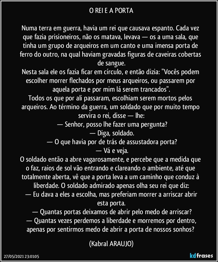 O REI E A  PORTA

Numa terra em guerra, havia um rei que causava espanto. Cada vez que fazia prisioneiros, não os matava, levava — os a uma sala, que tinha um grupo de arqueiros em um canto e uma imensa porta de ferro do outro, na qual haviam gravadas figuras de caveiras cobertas de sangue.
Nesta sala ele os fazia ficar em círculo, e então dizia: "Vocês podem escolher morrer flechados por meus arqueiros, ou passarem por aquela porta e por mim lá serem trancados".
Todos os que por ali passaram, escolhiam serem mortos pelos arqueiros. Ao término da guerra, um soldado que por muito tempo servira o rei, disse — lhe:
 —  Senhor, posso lhe fazer uma pergunta?
 —  Diga, soldado.
 —  O que havia por de trás de assustadora porta?
 —  Vá e veja.
O soldado então a abre vagarosamente, e percebe que a medida que o faz, raios de sol vão entrando e clareando o ambiente, até que totalmente aberta, vê que a porta leva a um caminho que conduz à liberdade. O soldado admirado apenas olha seu rei que diz:
 —  Eu dava a eles a escolha, mas preferiam morrer a arriscar abrir esta porta.
 —  Quantas portas deixamos de abrir pelo medo de arriscar?
 —  Quantas vezes perdemos a liberdade e morremos por dentro, apenas por sentirmos medo de abrir a porta de nossos sonhos? (KABRAL ARAUJO)