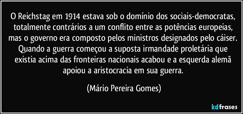 O Reichstag em 1914 estava sob o domínio dos sociais-democratas, totalmente contrários a um conflito entre as potências europeias, mas o governo era composto pelos ministros designados pelo cáiser. Quando a guerra começou a suposta irmandade proletária que existia acima das fronteiras nacionais acabou e a esquerda alemã apoiou a aristocracia em sua guerra. (Mário Pereira Gomes)