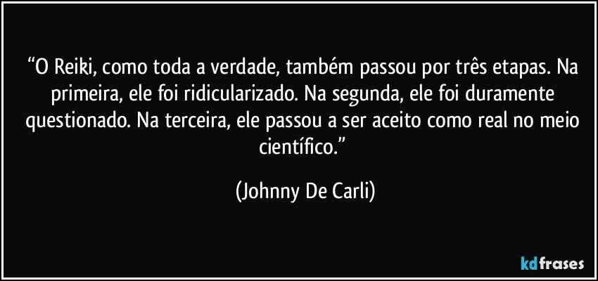 “O Reiki, como toda a verdade, também passou por três etapas. Na primeira, ele foi ridicularizado. Na segunda, ele foi duramente questionado. Na terceira, ele passou a ser aceito como real no meio científico.” (Johnny De Carli)