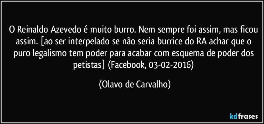 O Reinaldo Azevedo é muito burro. Nem sempre foi assim, mas ficou assim. [ao ser interpelado se não seria burrice do RA achar que o puro legalismo tem poder para acabar com esquema de poder dos petistas] (Facebook, 03-02-2016) (Olavo de Carvalho)