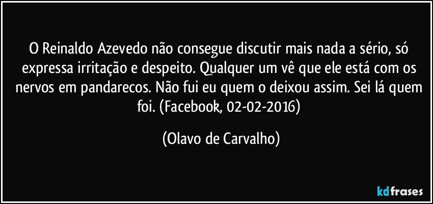 O Reinaldo Azevedo não consegue discutir mais nada a sério, só expressa irritação e despeito. Qualquer um vê que ele está com os nervos em pandarecos. Não fui eu quem o deixou assim. Sei lá quem foi. (Facebook, 02-02-2016) (Olavo de Carvalho)