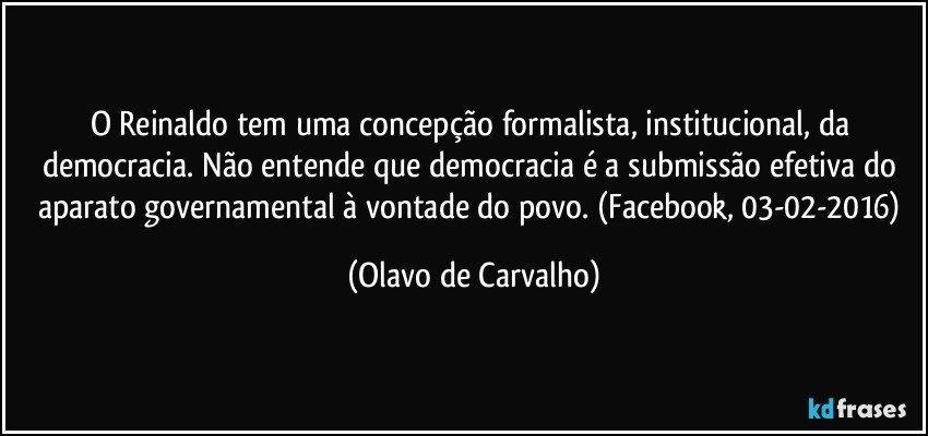 O Reinaldo tem uma concepção formalista, institucional, da democracia. Não entende que democracia é a submissão efetiva do aparato governamental à vontade do povo. (Facebook, 03-02-2016) (Olavo de Carvalho)