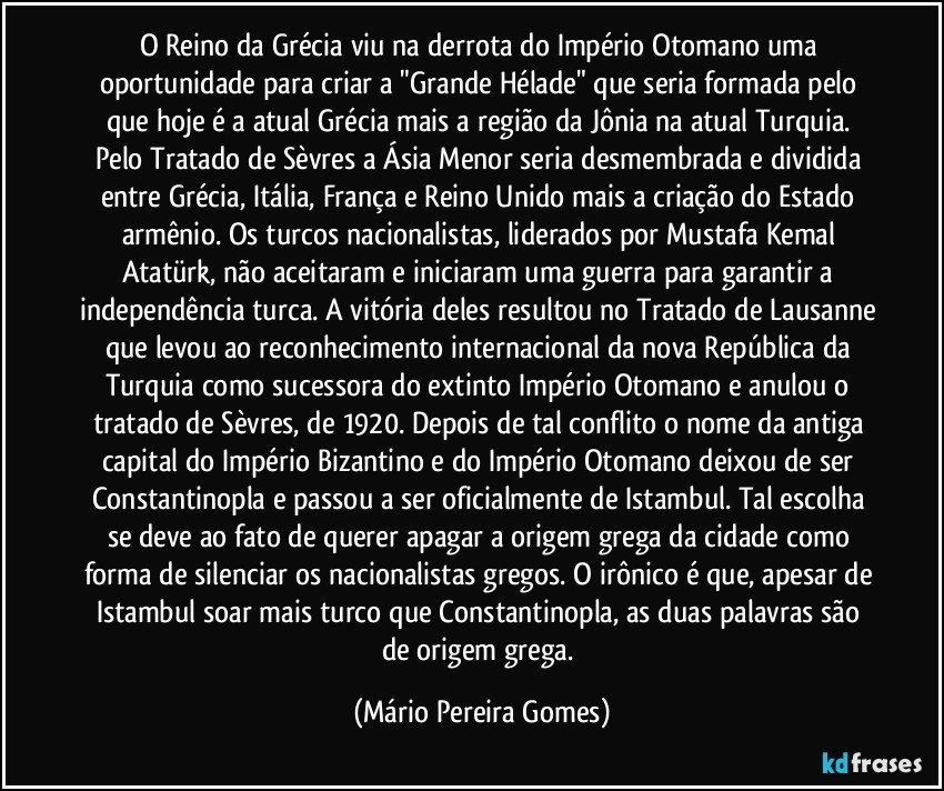 O Reino da Grécia viu na derrota do Império Otomano uma oportunidade para criar a "Grande Hélade" que seria formada pelo que hoje é a atual Grécia mais a região da Jônia na atual Turquia. Pelo Tratado de Sèvres a Ásia Menor seria desmembrada e dividida entre Grécia, Itália, França e Reino Unido mais a criação do Estado armênio. Os turcos nacionalistas, liderados por Mustafa Kemal Atatürk, não aceitaram e iniciaram uma guerra para garantir a independência turca. A vitória deles resultou no Tratado de Lausanne que levou ao reconhecimento internacional da nova República da Turquia como sucessora do extinto Império Otomano e anulou o tratado de Sèvres, de 1920. Depois de tal conflito o nome da antiga capital do Império Bizantino e do Império Otomano deixou de ser Constantinopla e passou a ser oficialmente de Istambul. Tal escolha se deve ao fato de querer apagar a origem grega da cidade como forma de silenciar os nacionalistas gregos. O irônico é que, apesar de Istambul soar mais turco que Constantinopla, as duas palavras são de origem grega. (Mário Pereira Gomes)