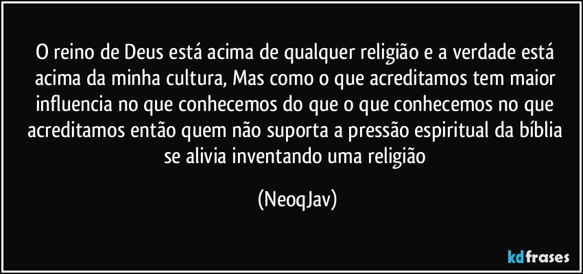 O reino de Deus está acima de qualquer religião e a verdade está acima da minha cultura, Mas como o que acreditamos tem maior influencia no que conhecemos do que o que conhecemos no que acreditamos então quem não suporta a pressão espiritual da bíblia se alivia inventando uma religião (NeoqJav)