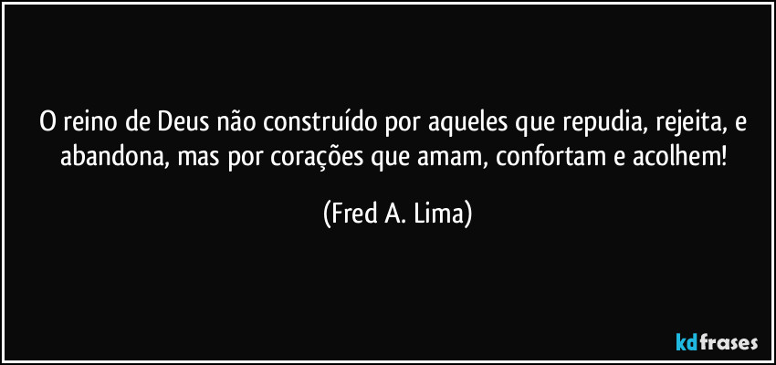 O reino de Deus não construído por aqueles que repudia, rejeita, e abandona, mas por corações que amam, confortam e acolhem! (Fred A. Lima)