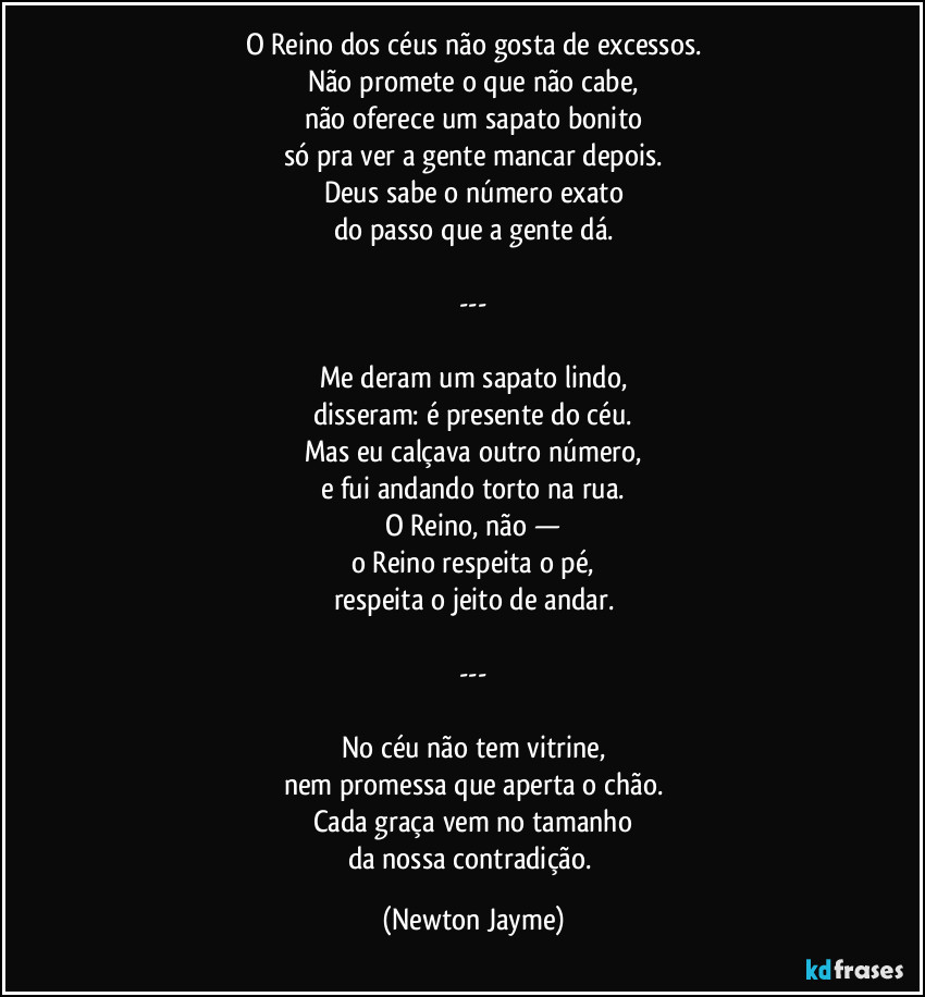 O Reino dos céus não gosta de excessos.
Não promete o que não cabe,
não oferece um sapato bonito
só pra ver a gente mancar depois.
Deus sabe o número exato
do passo que a gente dá.

---

Me deram um sapato lindo,
disseram: é presente do céu.
Mas eu calçava outro número,
e fui andando torto na rua.
O Reino, não —
o Reino respeita o pé,
respeita o jeito de andar.

---

No céu não tem vitrine,
nem promessa que aperta o chão.
Cada graça vem no tamanho
da nossa contradição. (Newton Jayme)