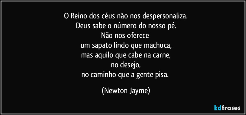 O Reino dos céus não nos despersonaliza.
Deus sabe o número do nosso pé.
Não nos oferece 
um sapato lindo que machuca,
mas aquilo que cabe na carne,
no desejo,
no caminho que a gente pisa. (Newton Jayme)