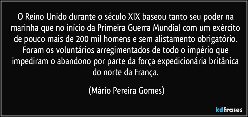 O Reino Unido durante o século XIX baseou tanto seu poder na marinha que no início da Primeira Guerra Mundial com um exército de pouco mais de 200 mil homens e sem alistamento obrigatório. Foram os voluntários arregimentados de todo o império que impediram o abandono por parte da força expedicionária britânica do norte da França. (Mário Pereira Gomes)