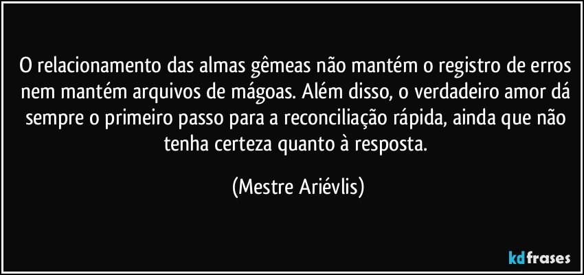 O relacionamento das almas gêmeas não mantém o registro de erros nem mantém arquivos de mágoas. Além disso, o verdadeiro amor dá sempre o primeiro passo para a reconciliação rápida, ainda que não tenha certeza quanto à resposta. (Mestre Ariévlis)