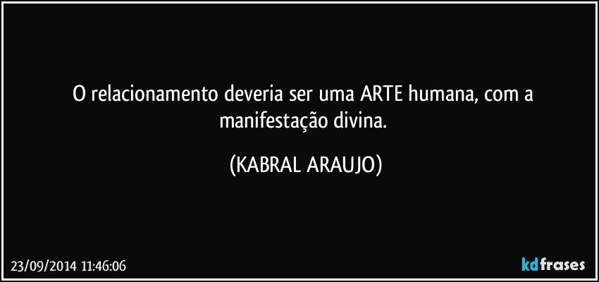 O relacionamento deveria ser uma ARTE humana, com a manifestação divina. (KABRAL ARAUJO)