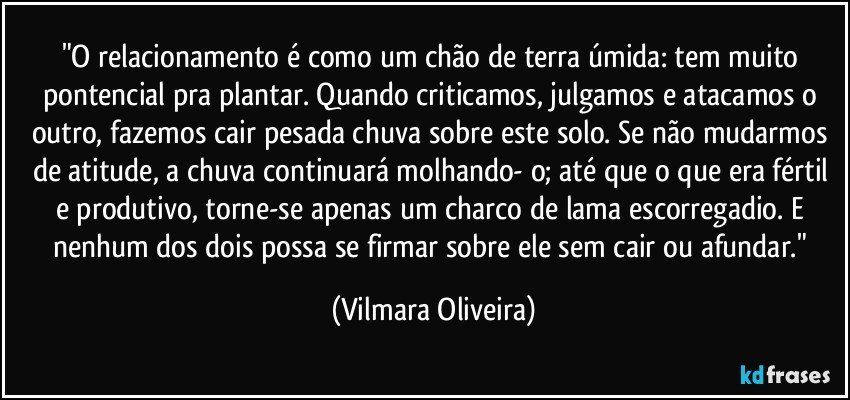 "O relacionamento é como um chão de terra úmida: tem muito pontencial pra plantar. Quando criticamos, julgamos e atacamos o outro, fazemos cair pesada chuva sobre este solo. Se não mudarmos de atitude, a chuva continuará molhando- o; até que o que era fértil e produtivo, torne-se apenas um charco de lama escorregadio. E nenhum dos dois possa se firmar sobre ele sem cair ou afundar." (Vilmara Oliveira)