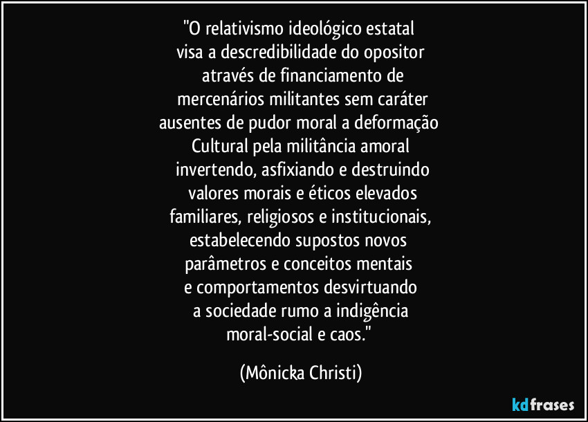 "O relativismo ideológico estatal 
visa a descredibilidade do opositor
 através de financiamento de
 mercenários militantes sem caráter
ausentes de pudor moral a deformação 
Cultural pela militância amoral
 invertendo, asfixiando e destruindo
  valores morais e éticos elevados
 familiares, religiosos e institucionais, 
estabelecendo supostos novos 
parâmetros e conceitos mentais 
e comportamentos desvirtuando
 a sociedade rumo a indigência 
moral-social e caos." (Mônicka Christi)