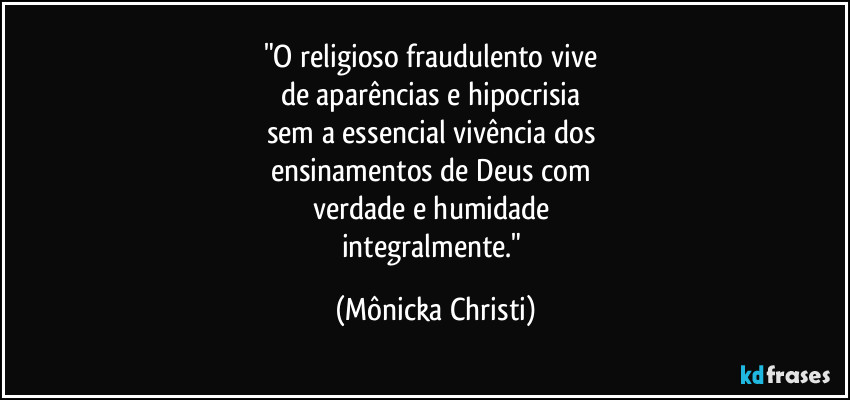 "O religioso fraudulento vive 
de aparências e hipocrisia 
sem a essencial vivência dos 
ensinamentos de Deus com 
verdade e humidade 
integralmente." (Mônicka Christi)