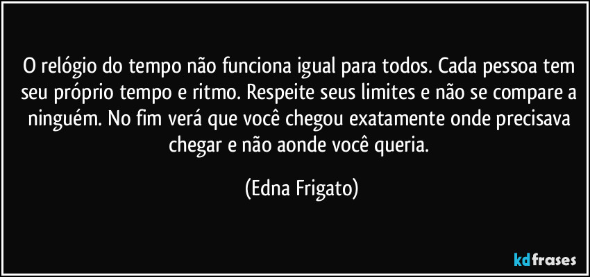 O relógio do tempo não funciona igual para todos. Cada pessoa tem seu próprio tempo e ritmo. Respeite seus limites e não se compare a ninguém. No fim verá que você chegou exatamente onde precisava chegar e não aonde você  queria. (Edna Frigato)