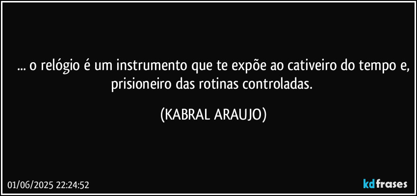... o relógio é um instrumento que te expõe ao cativeiro do tempo e,
prisioneiro das rotinas controladas. (KABRAL ARAUJO)