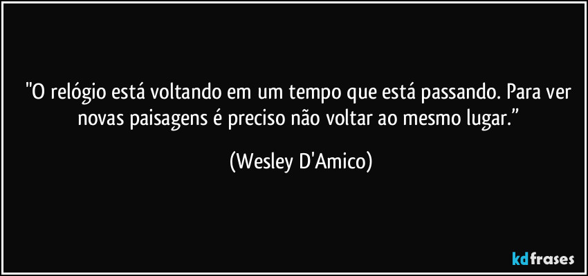 "O relógio está voltando em um tempo que está passando. Para ver novas paisagens é preciso não voltar ao mesmo lugar.” (Wesley D'Amico)