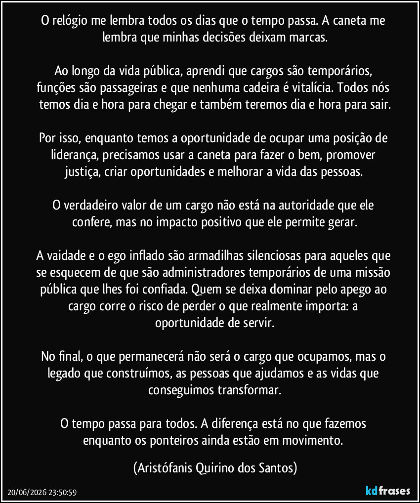 O relógio me lembra todos os dias que o tempo passa. A caneta me lembra que minhas decisões deixam marcas.
Ao longo da vida pública, aprendi que cargos são temporários, funções são passageiras e que nenhuma cadeira é vitalícia. Todos nós temos dia e hora para chegar e também teremos dia e hora para sair.
Por isso, enquanto temos a oportunidade de ocupar uma posição de liderança, precisamos usar a caneta para fazer o bem, promover justiça, criar oportunidades e melhorar a vida das pessoas.
O verdadeiro valor de um cargo não está na autoridade que ele confere, mas no impacto positivo que ele permite gerar.
A vaidade e o ego inflado são armadilhas silenciosas para aqueles que se esquecem de que são administradores temporários de uma missão pública que lhes foi confiada. Quem se deixa dominar pelo apego ao cargo corre o risco de perder o que realmente importa: a oportunidade de servir.
No final, o que permanecerá não será o cargo que ocupamos, mas o legado que construímos, as pessoas que ajudamos e as vidas que conseguimos transformar.
O tempo passa para todos. A diferença está no que fazemos enquanto os ponteiros ainda estão em movimento. (Aristófanis Quirino dos Santos)