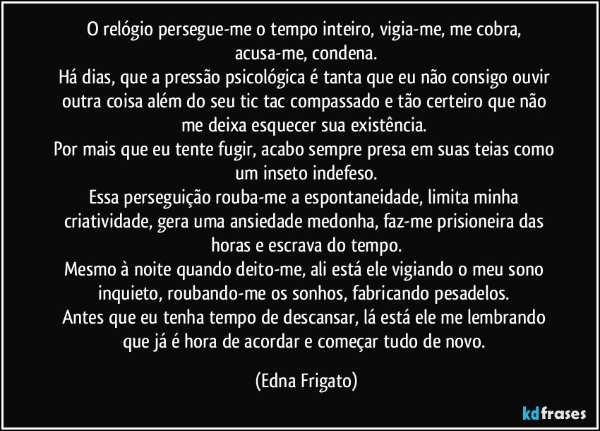 O relógio persegue-me o tempo inteiro, vigia-me, me cobra, acusa-me, condena.
Há dias, que a pressão psicológica é tanta que eu não consigo ouvir outra coisa além do seu tic tac compassado e tão certeiro que não me deixa esquecer sua existência. 
Por mais que eu tente fugir, acabo sempre presa em suas teias como um inseto indefeso.
Essa perseguição rouba-me a espontaneidade, limita minha criatividade, gera uma ansiedade medonha, faz-me prisioneira das horas e escrava do tempo.
Mesmo à noite quando deito-me, ali está ele vigiando o meu sono inquieto, roubando-me os sonhos, fabricando pesadelos. 
Antes que eu tenha tempo de descansar, lá está ele me lembrando que já é hora de acordar e começar tudo de novo. (Edna Frigato)