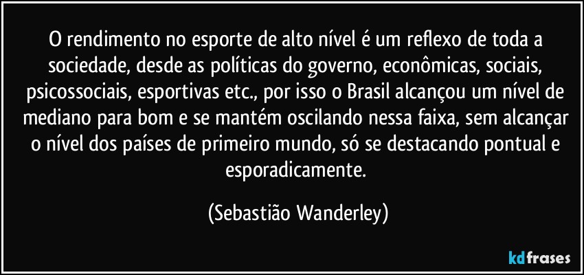 O rendimento no esporte de alto nível é um reflexo de toda a sociedade, desde as políticas do governo, econômicas, sociais, psicossociais, esportivas etc., por isso o Brasil alcançou um nível de mediano para bom e se mantém oscilando nessa faixa, sem alcançar o nível dos países de primeiro mundo, só se destacando pontual e esporadicamente. (Sebastião Wanderley)